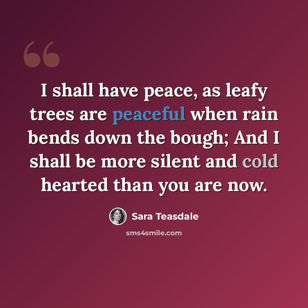 “I shall have peace, as leafy trees are peaceful when rain bends down the bough; And I shall be more silent and cold hearted than you are now.” quote by Sara Teasdale