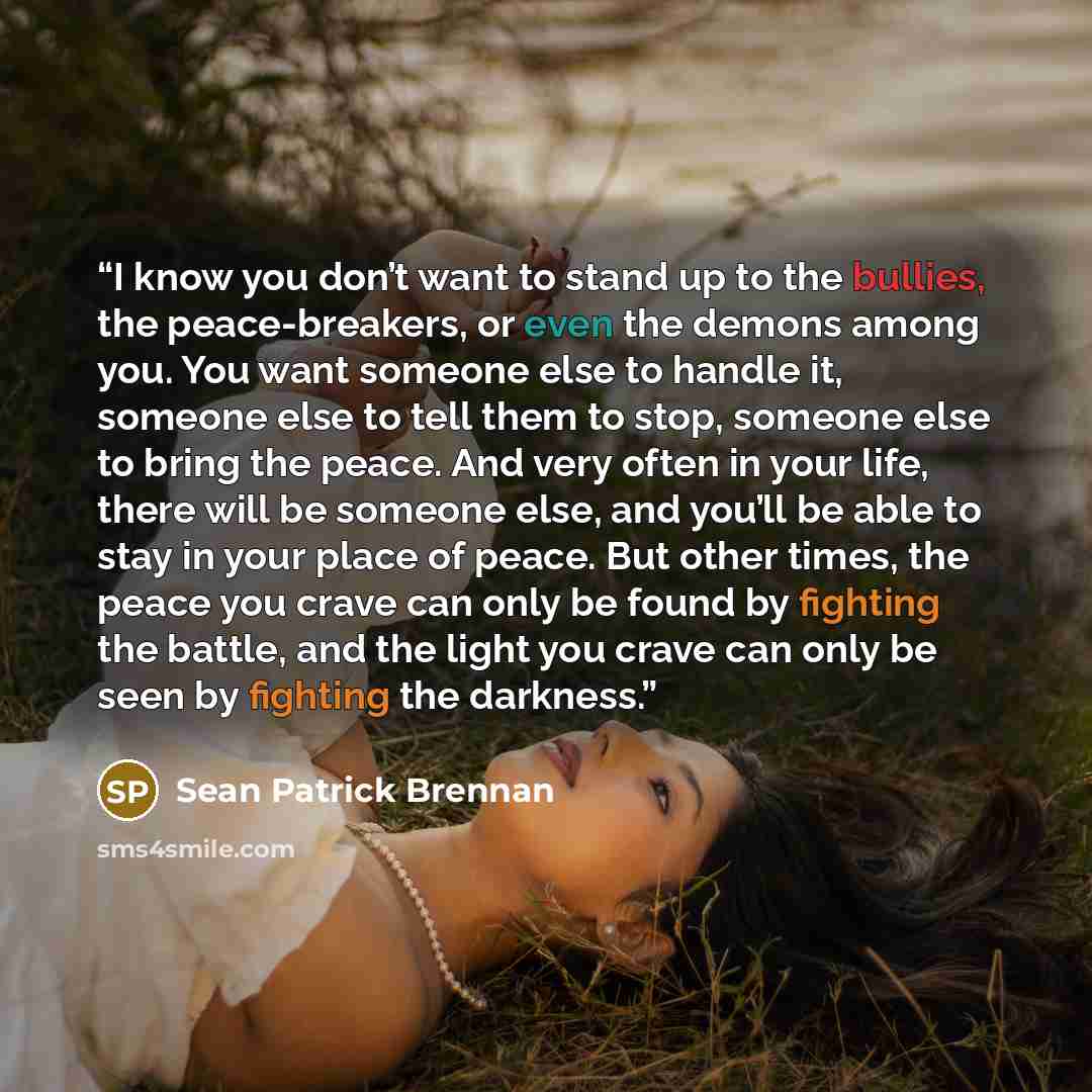 “I know you don’t want to stand up to the bullies, the peace-breakers, or even the demons among you. You want someone else to handle it, someone else to tell them to stop, someone else to bring the peace. And very often in your life, there will be someone else, and you’ll be able to stay in your…” quote by Sean Patrick Brennan
