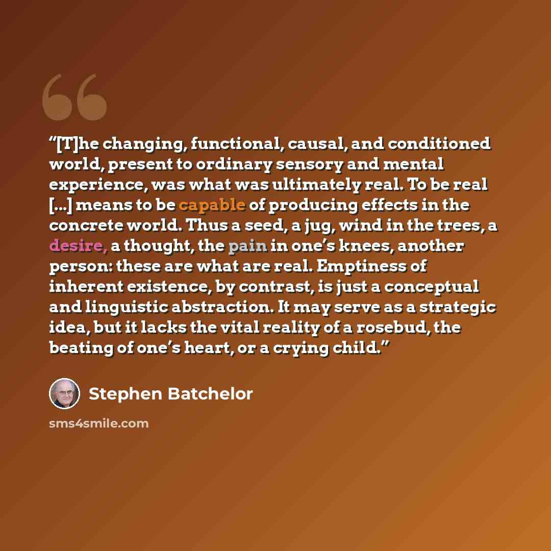 “[T]he changing, functional, causal, and conditioned world, present to ordinary sensory and mental experience, was what was ultimately real. To be real [...] means to be capable of producing effects in the concrete world. Thus a seed, a jug, wind in the trees, a desire, a thought, the pain in one’s…” quote by Stephen Batchelor