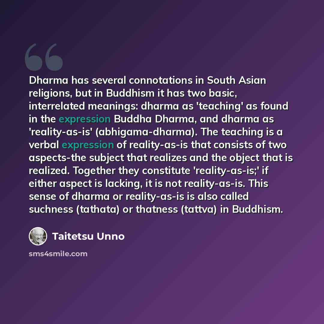 “Dharma has several connotations in South Asian religions, but in Buddhism it has two basic, interrelated meanings: dharma as 'teaching' as found in the expression Buddha Dharma, and dharma as 'reality-as-is' (abhigama-dharma). The teaching is a verbal expression of reality-as-is that consists of…” quote by Taitetsu Unno