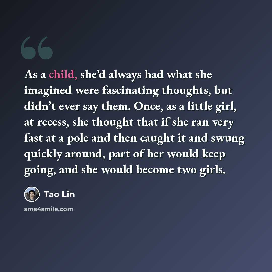 “As a child, she’d always had what she imagined were fascinating thoughts, but didn’t ever say them. Once, as a little girl, at recess, she thought that if she ran very fast at a pole and then caught it and swung quickly around, part of her would keep going, and she would become two girls.” quote by Tao Lin