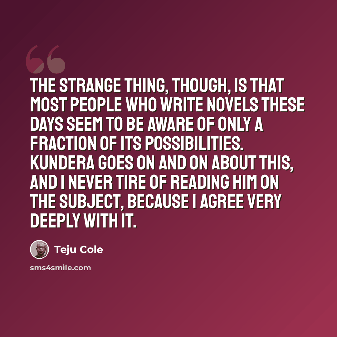 “The strange thing, though, is that most people who write novels these days seem to be aware of only a fraction of its possibilities. Kundera goes on and on about this, and I never tire of reading him on the subject, because I agree very deeply with it.” quote by Teju Cole