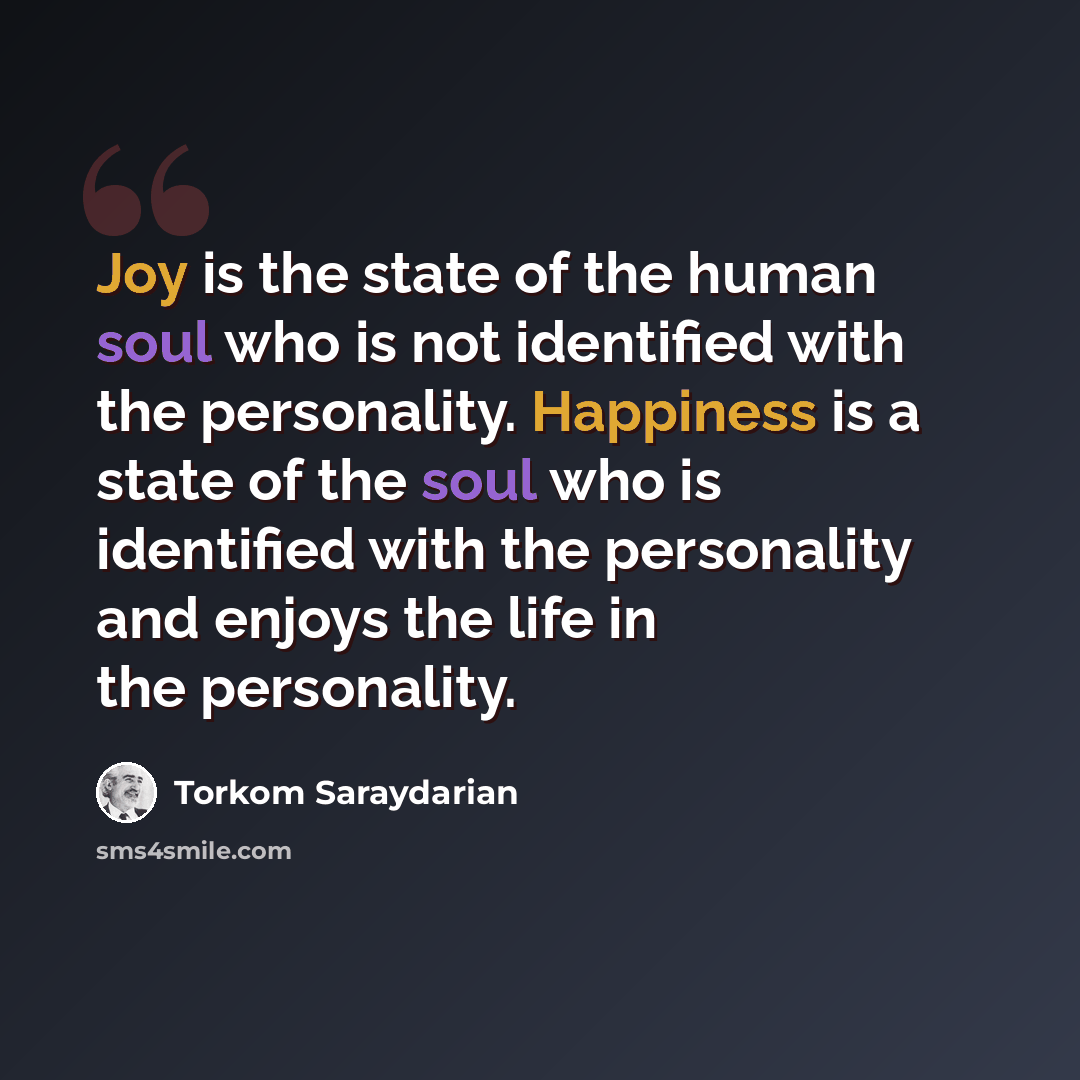 “Joy is the state of the human soul who is not identified with the personality. Happiness is a state of the soul who is identified with the personality and enjoys the life in the personality.” quote by Torkom Saraydarian