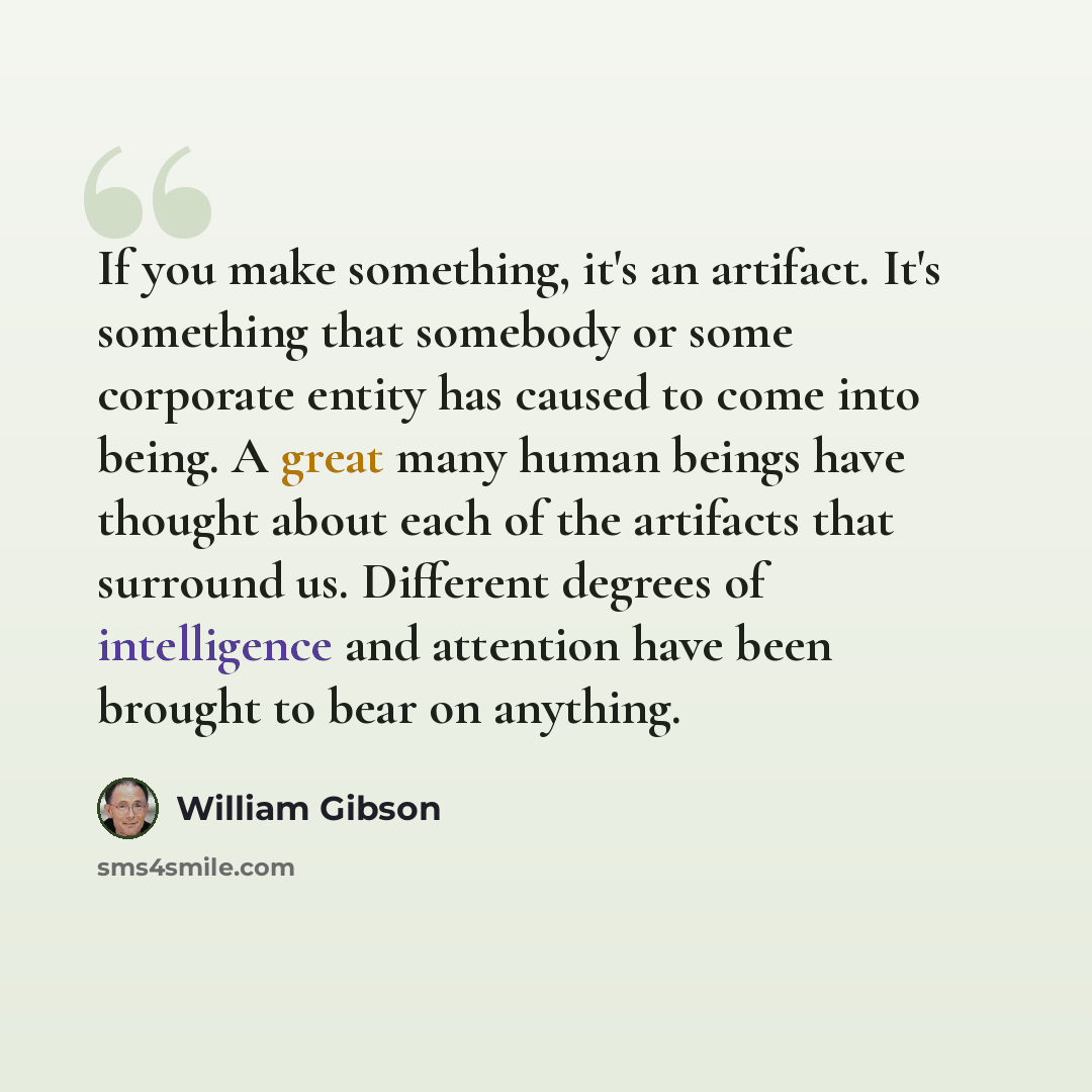 “If you make something, it's an artifact. It's something that somebody or some corporate entity has caused to come into being. A great many human beings have thought about each of the artifacts that surround us. Different degrees of intelligence and attention have been brought to bear on anything.” quote by William Gibson