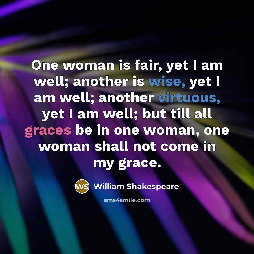 “One woman is fair, yet I am well; another is wise, yet I am well; another virtuous, yet I am well; but till all graces be in one woman, one woman shall not come in my grace.” quote by William Shakespeare