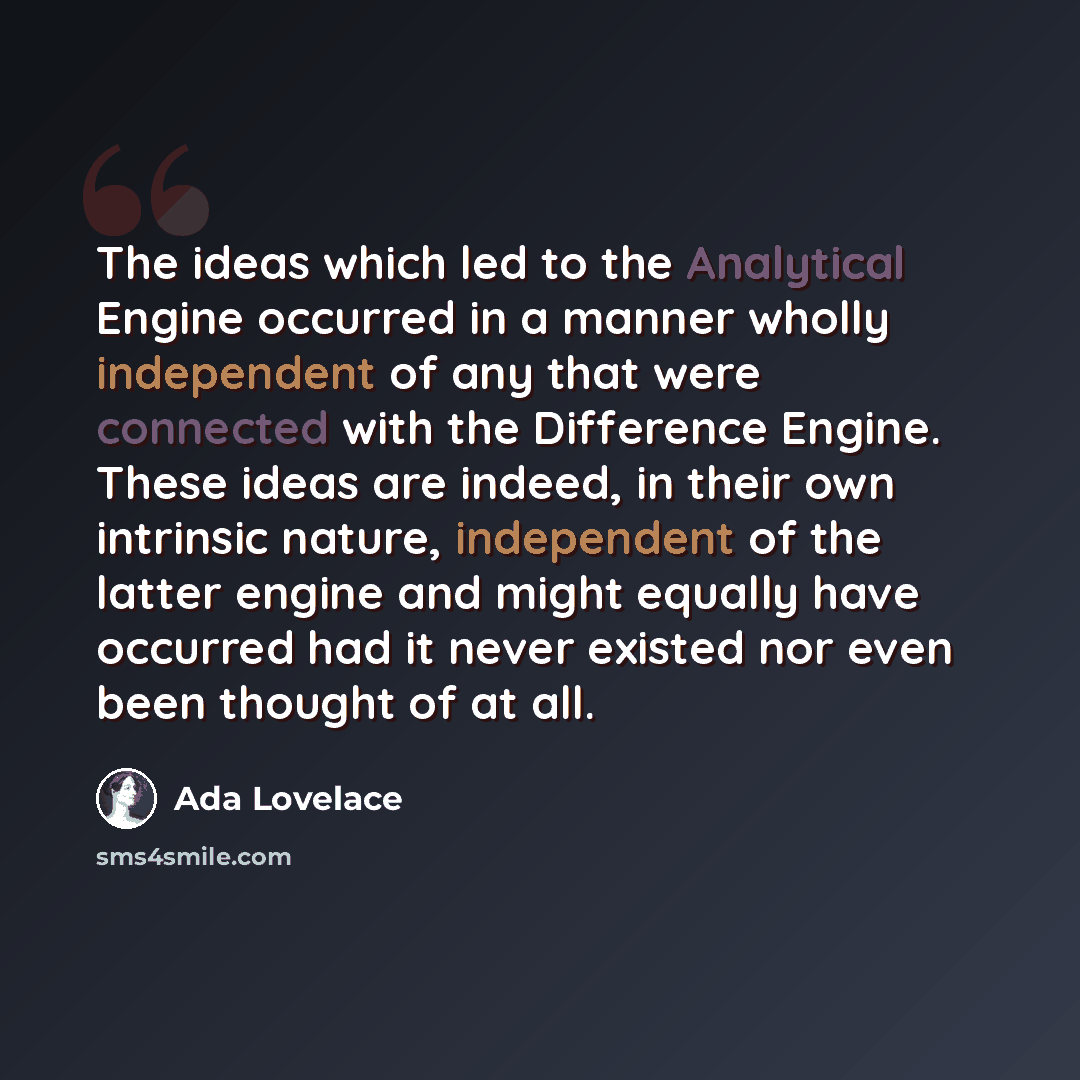 “The ideas which led to the Analytical Engine occurred in a manner wholly independent of any that were connected with the Difference Engine. These ideas are indeed, in their own intrinsic nature, independent of the latter engine and might equally have occurred had it never existed nor even been…” quote by Ada Lovelace