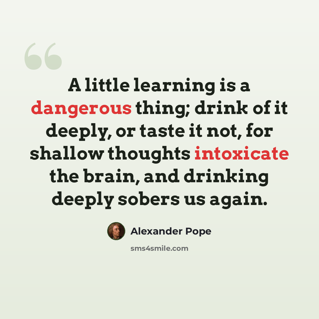 “A little learning is a dangerous thing; drink of it deeply, or taste it not, for shallow thoughts intoxicate the brain, and drinking deeply sobers us again.” quote by Alexander Pope