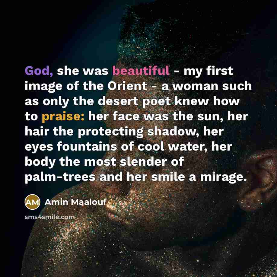 “God, she was beautiful - my first image of the Orient - a woman such as only the desert poet knew how to praise: her face was the sun, her hair the protecting shadow, her eyes fountains of cool water, her body the most slender of palm-trees and her smile a mirage.” quote by Amin Maalouf