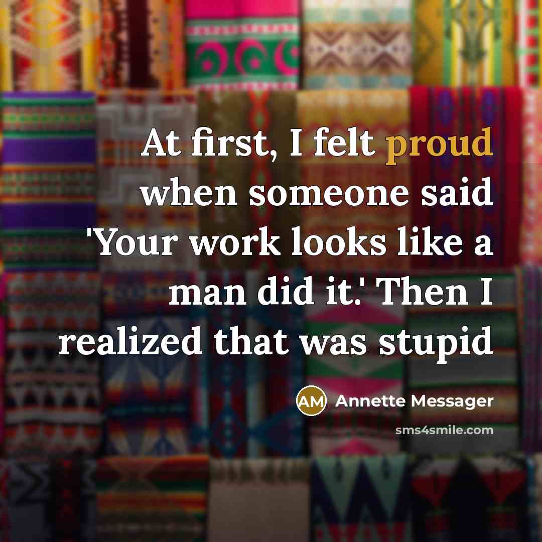 “At first, I felt proud when someone said 'Your work looks like a man did it.' Then I realized that was stupid” quote by Annette Messager