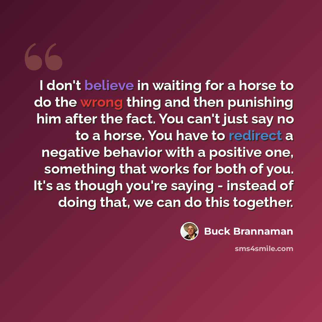 “I don't believe in waiting for a horse to do the wrong thing and then punishing him after the fact. You can't just say no to a horse. You have to redirect a negative behavior with a positive one, something that works for both of you. It's as though you're saying - instead of doing that, we can do…” quote by Buck Brannaman