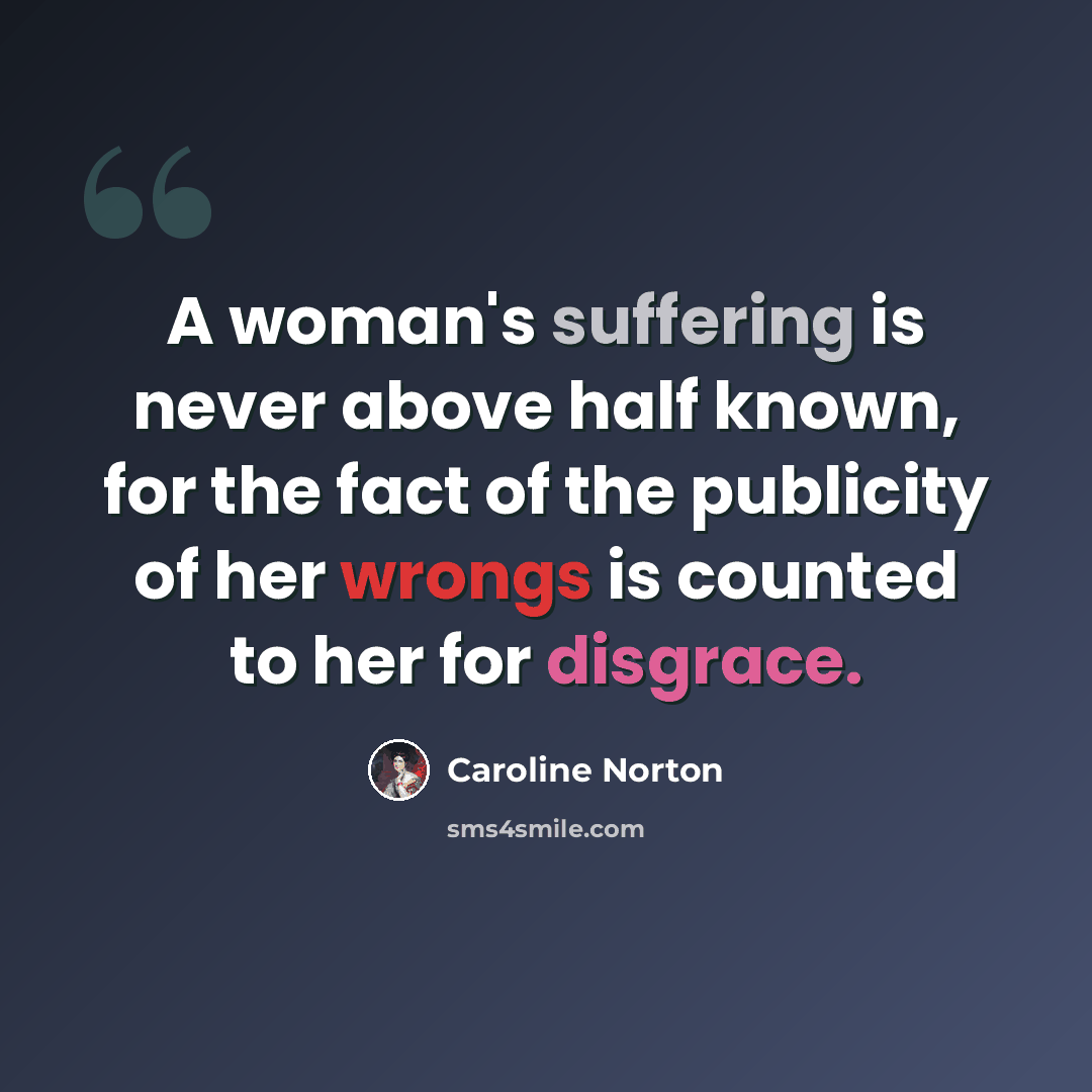 “A woman's suffering is never above half known, for the fact of the publicity of her wrongs is counted to her for disgrace.” quote by Caroline Norton