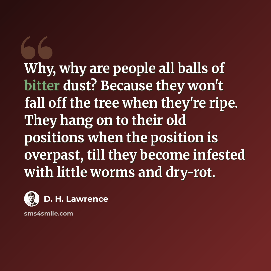 “Why, why are people all balls of bitter dust? Because they won't fall off the tree when they're ripe. They hang on to their old positions when the position is overpast, till they become infested with little worms and dry-rot.” quote by D. H. Lawrence