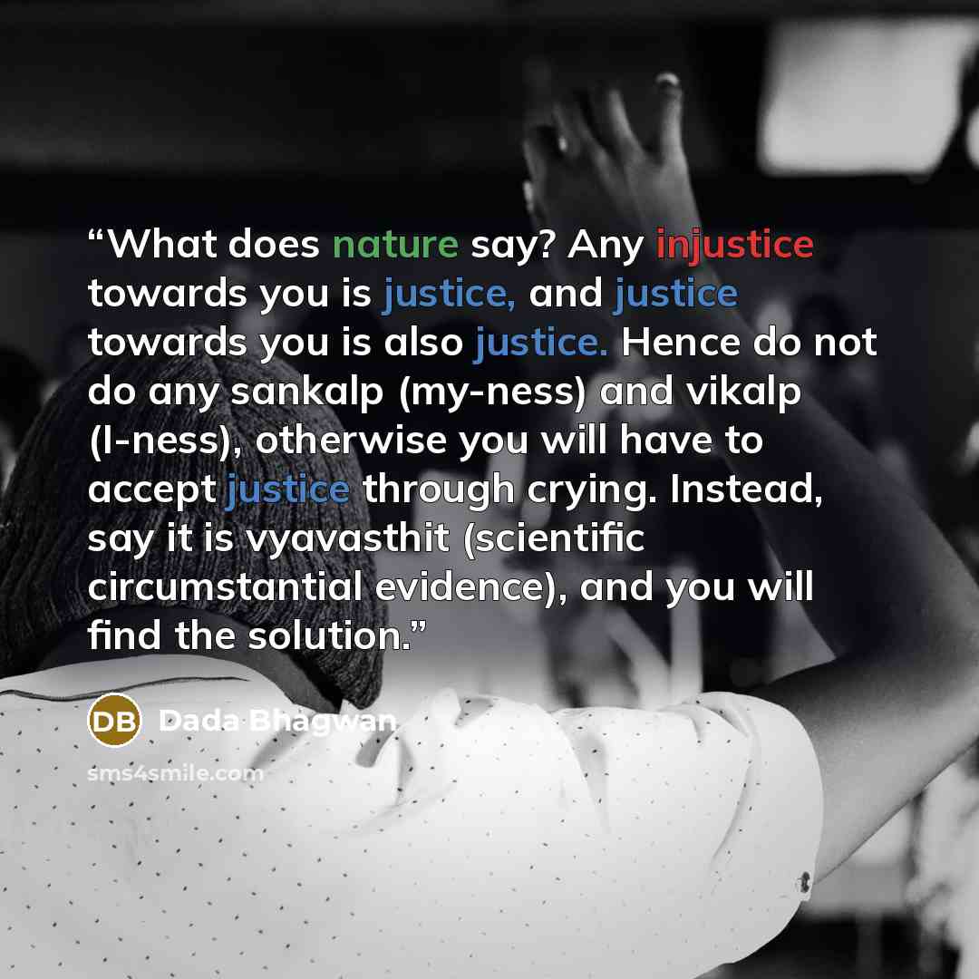 “What does nature say? Any injustice towards you is justice, and justice towards you is also justice. Hence do not do any sankalp (my-ness) and vikalp (I-ness), otherwise you will have to accept justice through crying. Instead, say it is vyavasthit (scientific circumstantial evidence), and you will…” quote by Dada Bhagwan