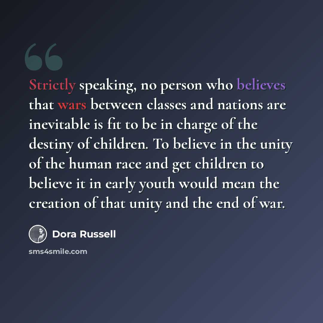 “Strictly speaking, no person who believes that wars between classes and nations are inevitable is fit to be in charge of the destiny of children. To believe in the unity of the human race and get children to believe it in early youth would mean the creation of that unity and the end of war.” quote by Dora Russell
