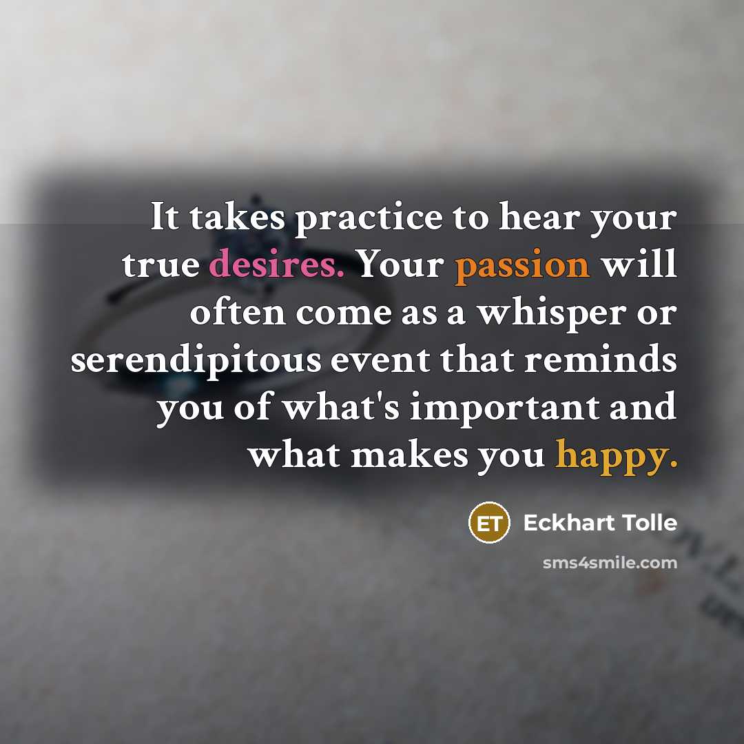 “It takes practice to hear your true desires. Your passion will often come as a whisper or serendipitous event that reminds you of what's important and what makes you happy.” quote by Eckhart Tolle