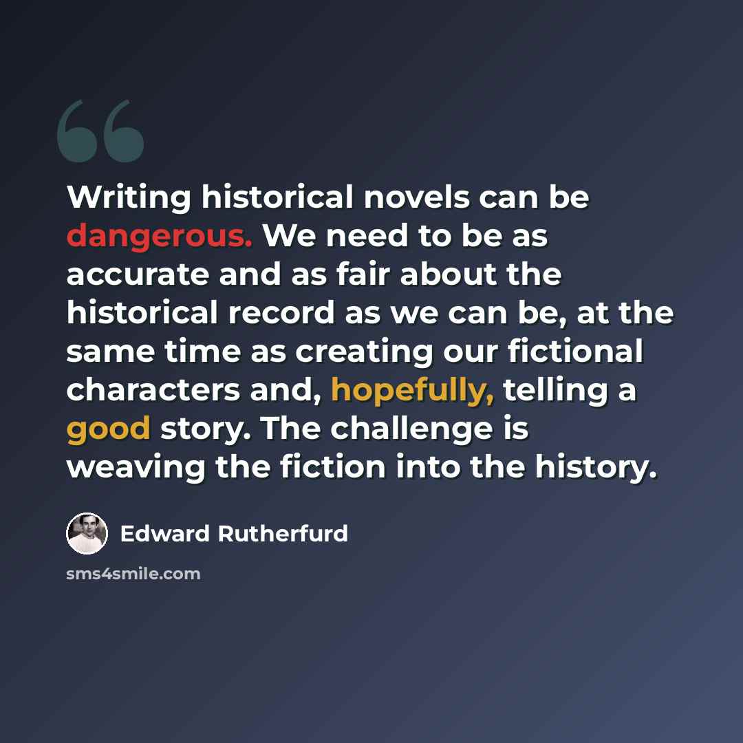 “Writing historical novels can be dangerous. We need to be as accurate and as fair about the historical record as we can be, at the same time as creating our fictional characters and, hopefully, telling a good story. The challenge is weaving the fiction into the history.” quote by Edward Rutherfurd