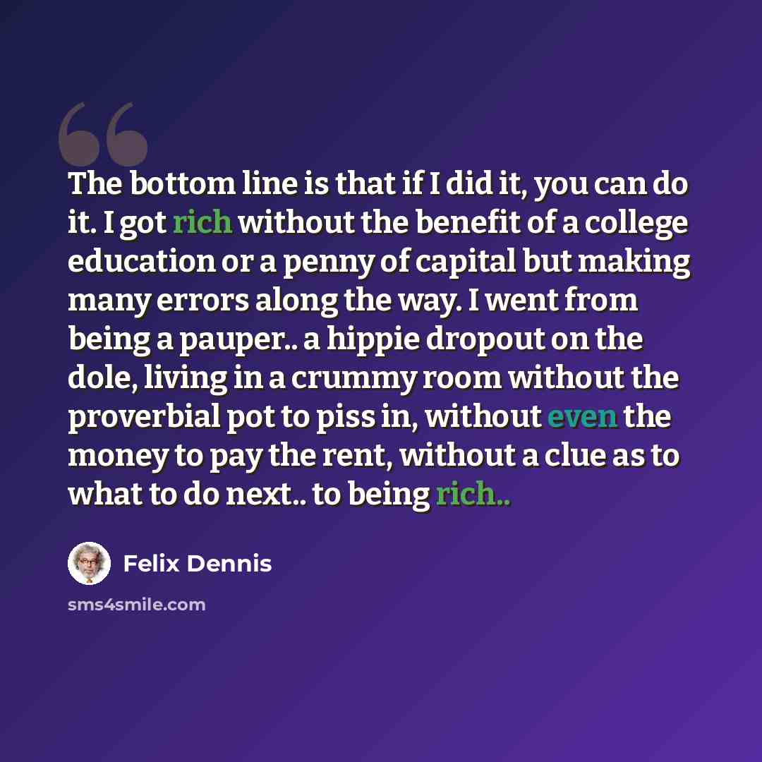 “The bottom line is that if I did it, you can do it. I got rich without the benefit of a college education or a penny of capital but making many errors along the way. I went from being a pauper.. a hippie dropout on the dole, living in a crummy room without the proverbial pot to piss in, without…” quote by Felix Dennis