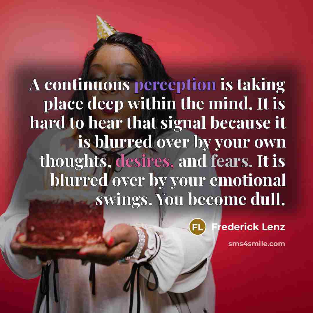 “A continuous perception is taking place deep within the mind. It is hard to hear that signal because it is blurred over by your own thoughts, desires, and fears. It is blurred over by your emotional swings. You become dull.” quote by Frederick Lenz