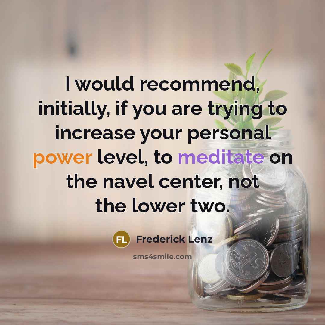 “I would recommend, initially, if you are trying to increase your personal power level, to meditate on the navel center, not the lower two.” quote by Frederick Lenz
