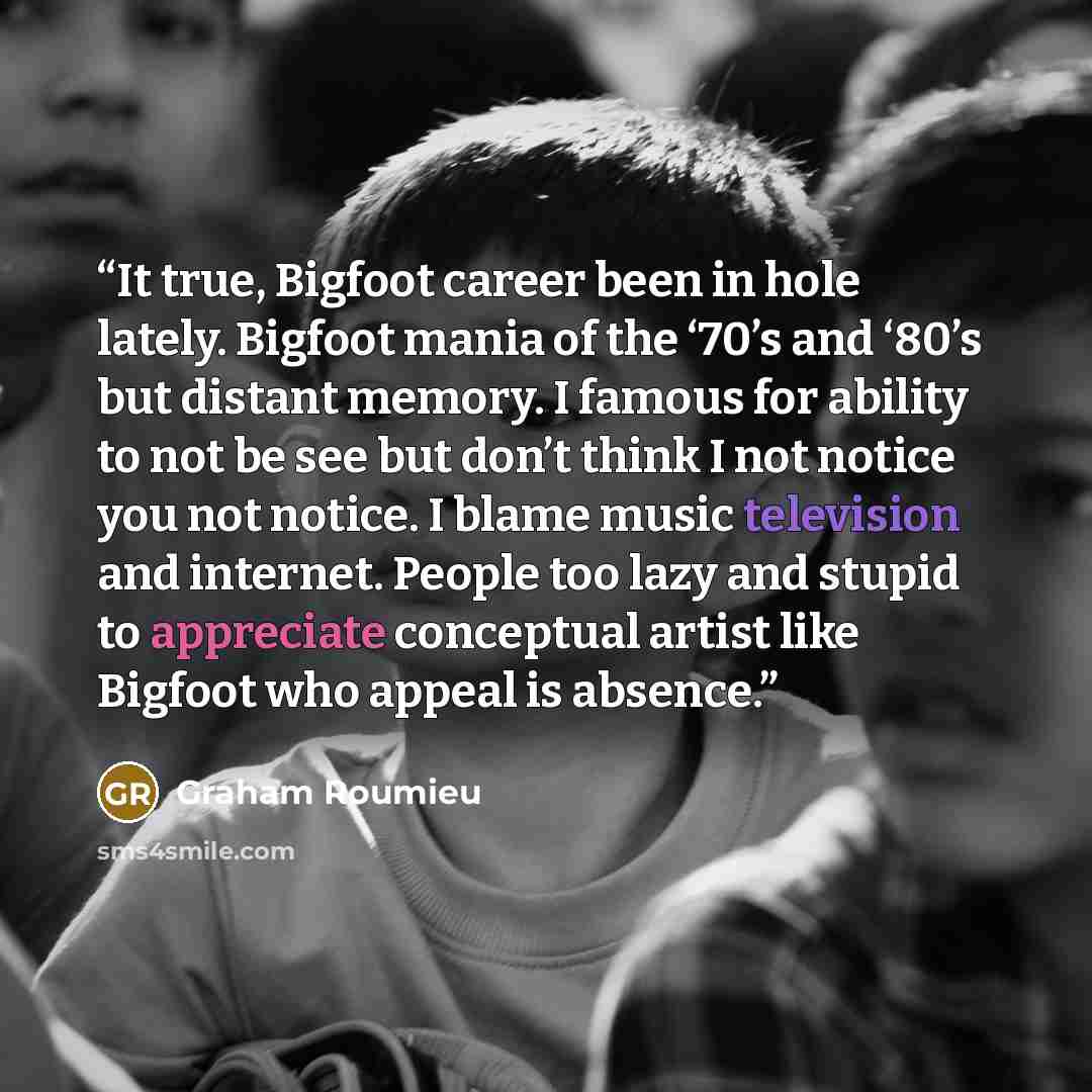“It true, Bigfoot career been in hole lately. Bigfoot mania of the ‘70’s and ‘80’s but distant memory. I famous for ability to not be see but don’t think I not notice you not notice. I blame music television and internet. People too lazy and stupid to appreciate conceptual artist like Bigfoot who…” quote by Graham Roumieu