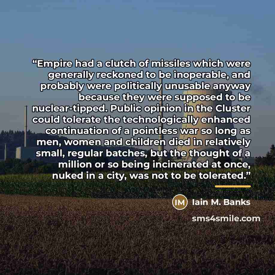 “Empire had a clutch of missiles which were generally reckoned to be inoperable, and probably were politically unusable anyway because they were supposed to be nuclear-tipped. Public opinion in the Cluster could tolerate the technologically enhanced continuation of a pointless war so long as men…” quote by Iain M. Banks