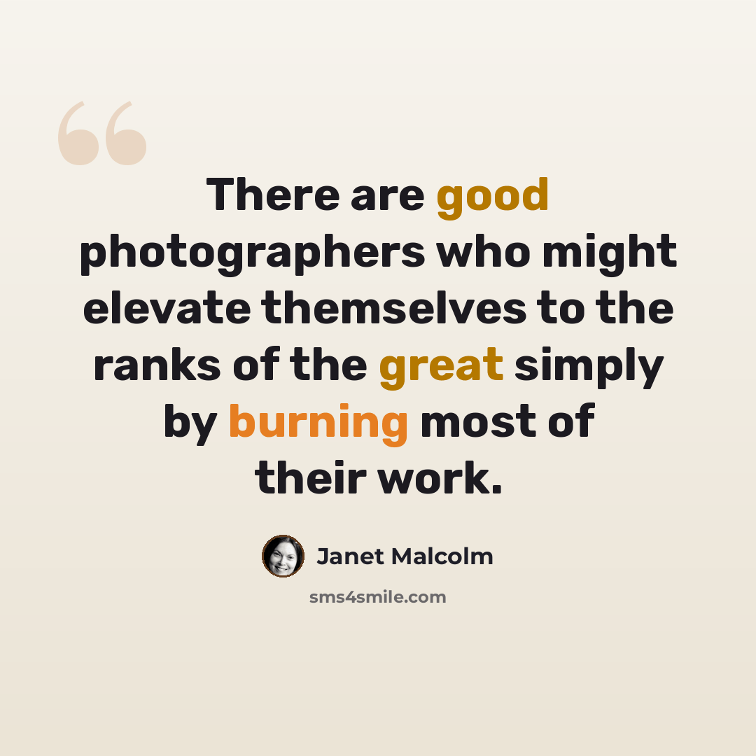 “There are good photographers who might elevate themselves to the ranks of the great simply by burning most of their work.” quote by Janet Malcolm