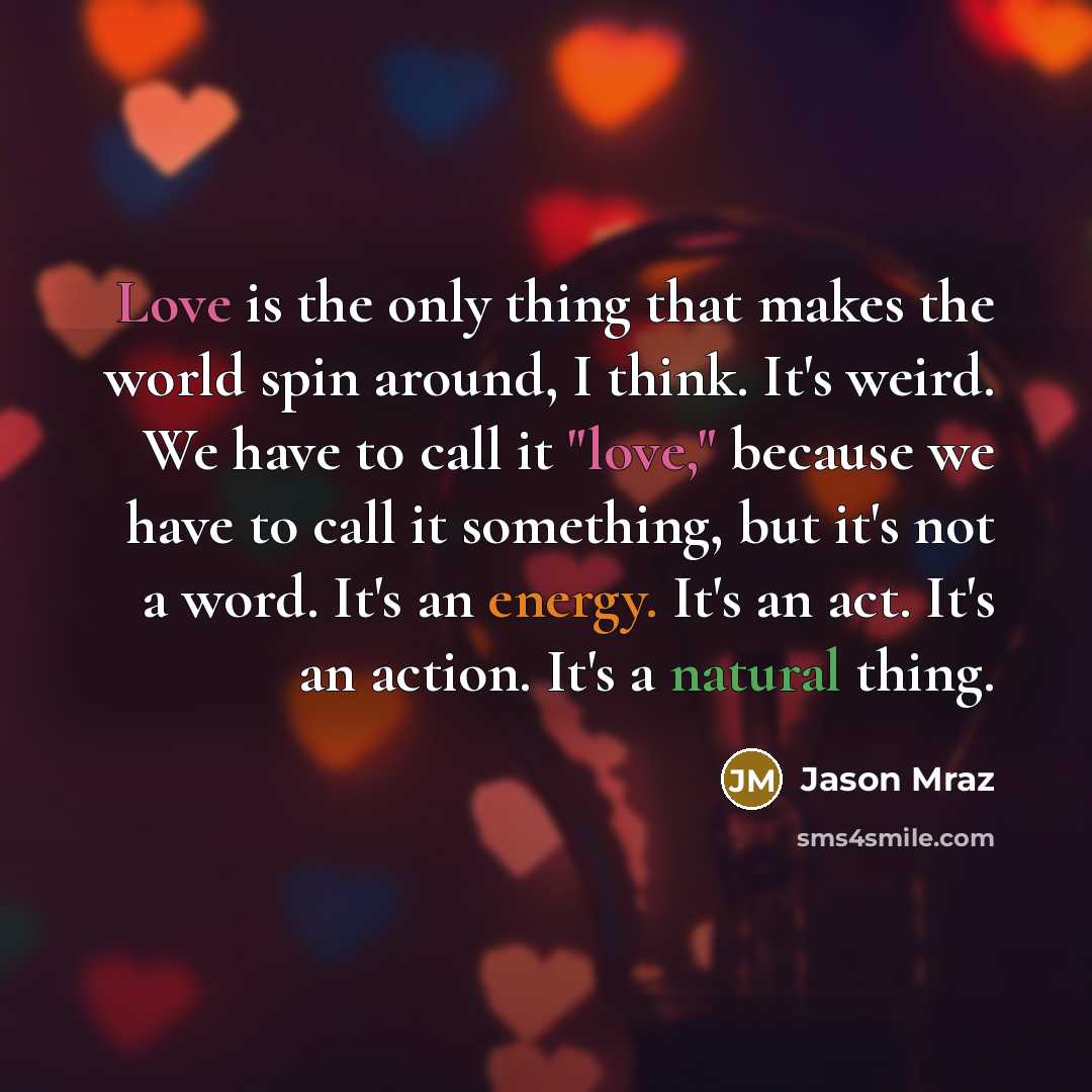 “Love is the only thing that makes the world spin around, I think. It's weird. We have to call it "love," because we have to call it something, but it's not a word. It's an energy. It's an act. It's an action. It's a natural thing.” quote by Jason Mraz