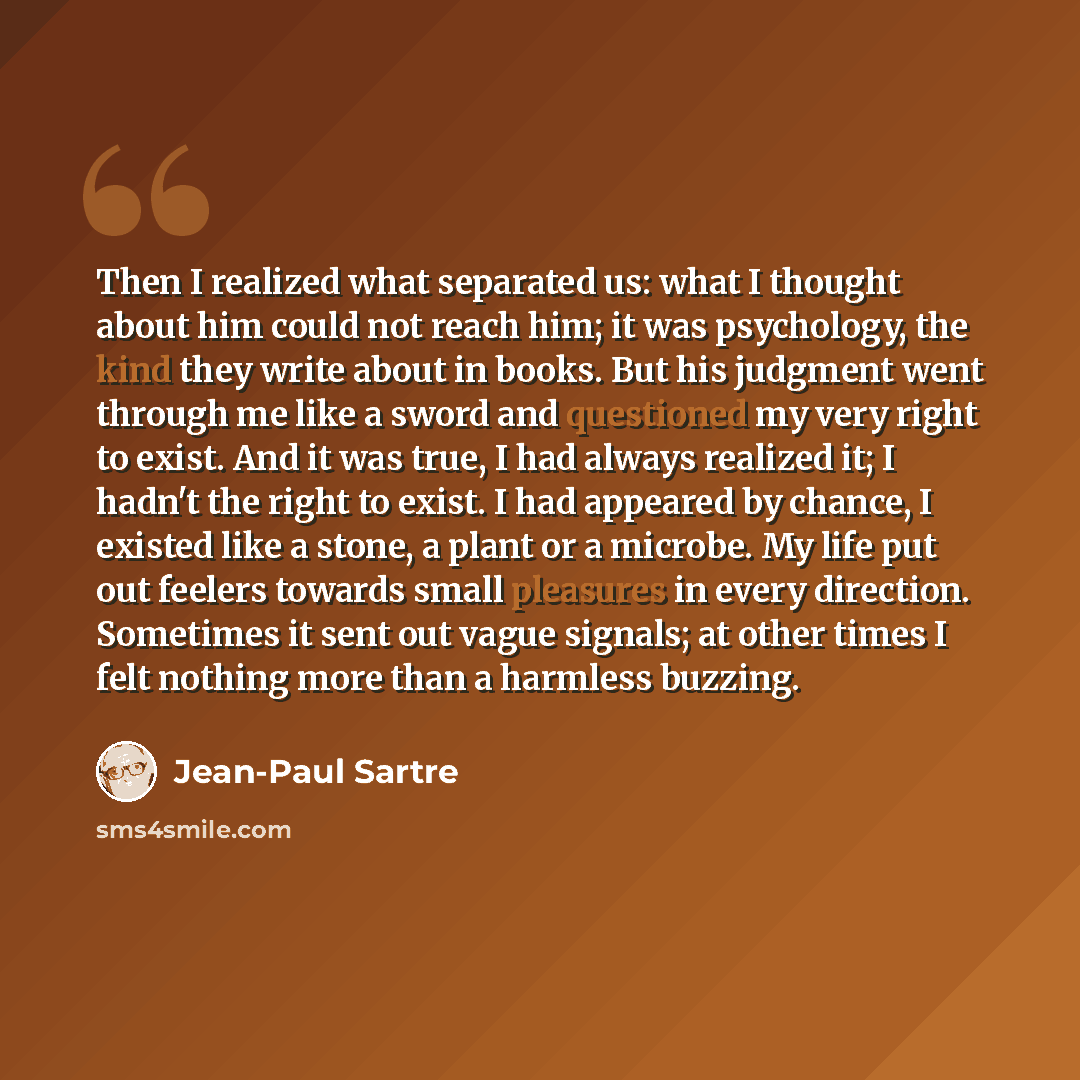 “Then I realized what separated us: what I thought about him could not reach him; it was psychology, the kind they write about in books. But his judgment went through me like a sword and questioned my very right to exist. And it was true, I had always realized it; I hadn't the right to exist. I had…” quote by Jean-Paul Sartre