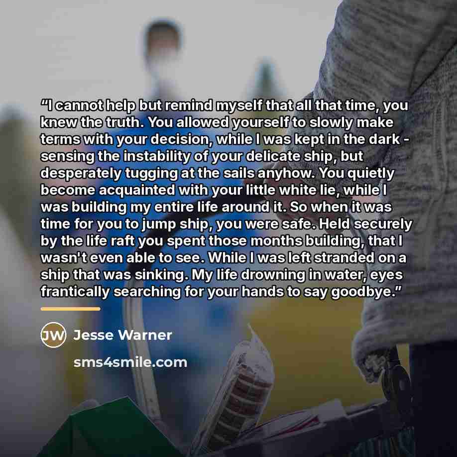 “I cannot help but remind myself that all that time, you knew the truth. You allowed yourself to slowly make terms with your decision, while I was kept in the dark - sensing the instability of your delicate ship, but desperately tugging at the sails anyhow. You quietly become acquainted with your…” quote by Jesse Warner