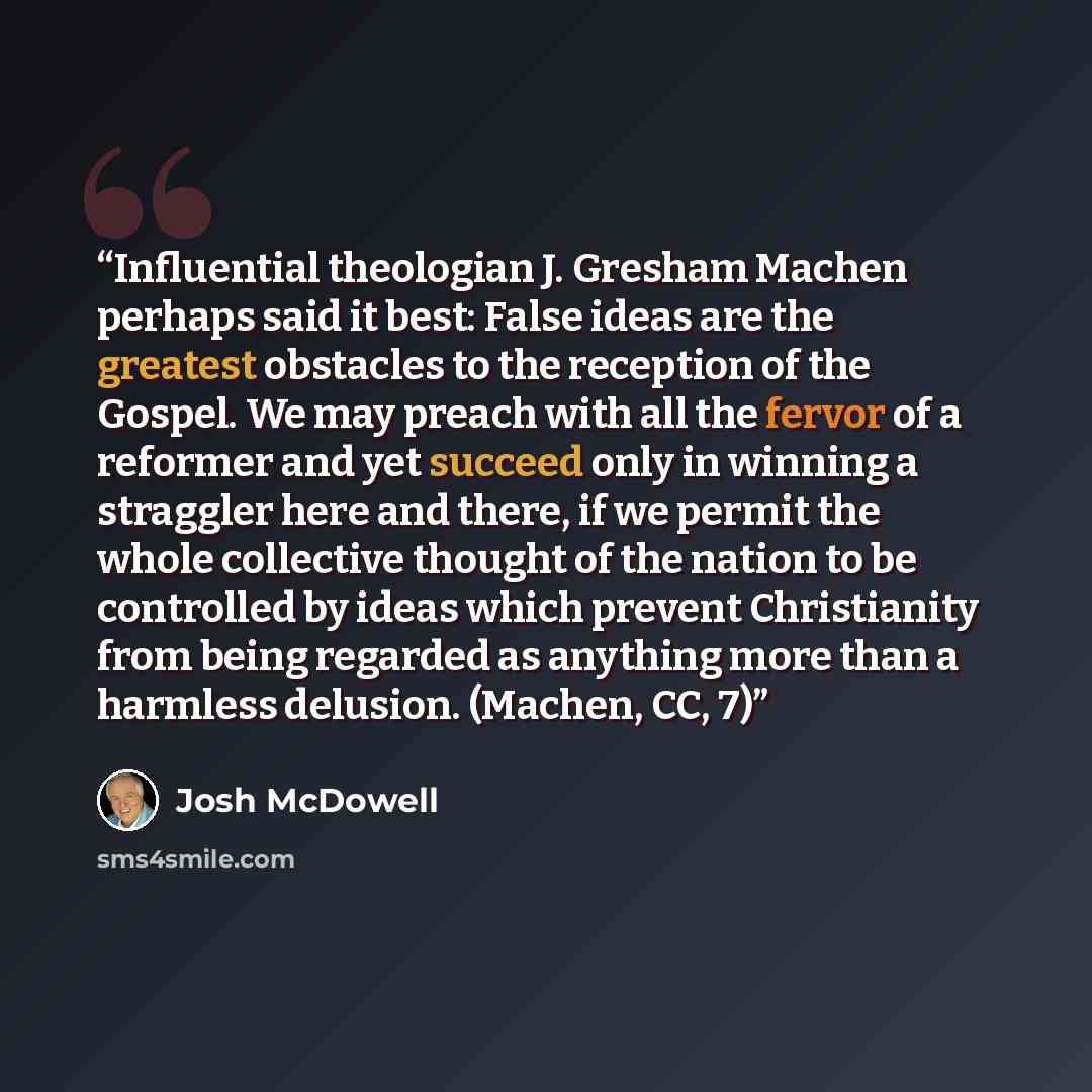 “Influential theologian J. Gresham Machen perhaps said it best: False ideas are the greatest obstacles to the reception of the Gospel. We may preach with all the fervor of a reformer and yet succeed only in winning a straggler here and there, if we permit the whole collective thought of the nation…” quote by Josh McDowell