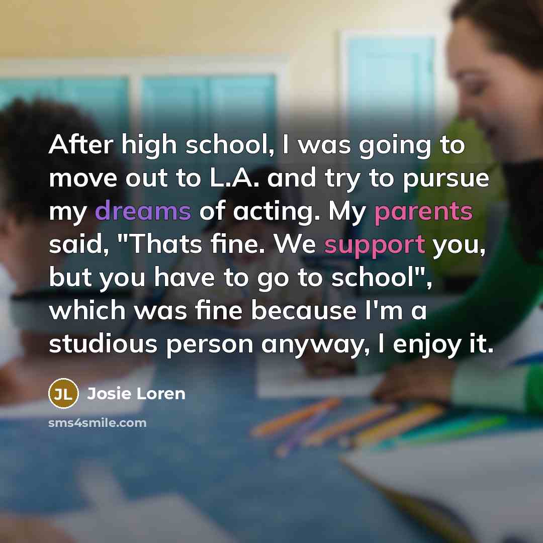“After high school, I was going to move out to L.A. and try to pursue my dreams of acting. My parents said, "Thats fine. We support you, but you have to go to school", which was fine because I'm a studious person anyway, I enjoy it.” quote by Josie Loren