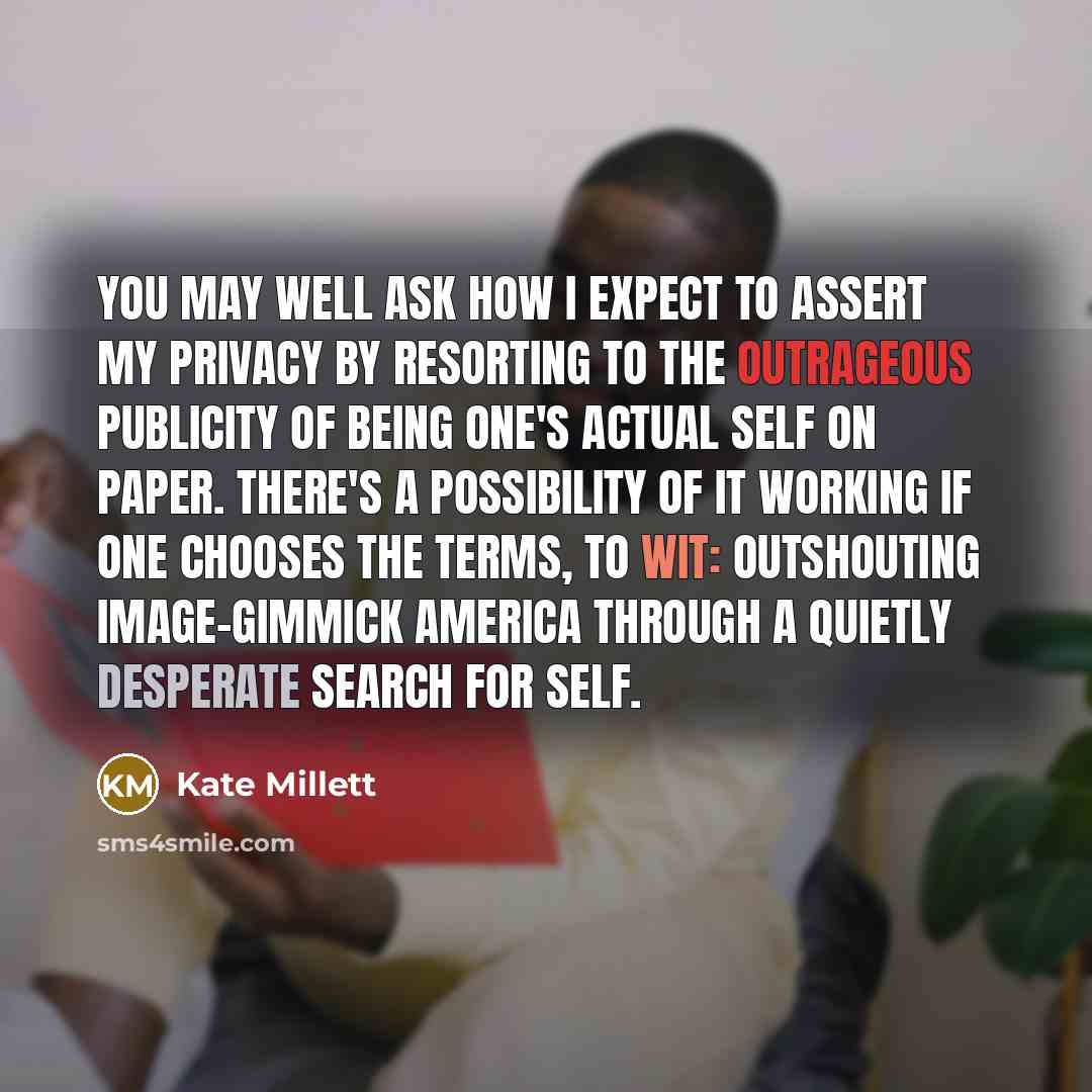 “You may well ask how I expect to assert my privacy by resorting to the outrageous publicity of being one's actual self on paper. There's a possibility of it working if one chooses the terms, to wit: outshouting image-gimmick America through a quietly desperate search for self.” quote by Kate Millett