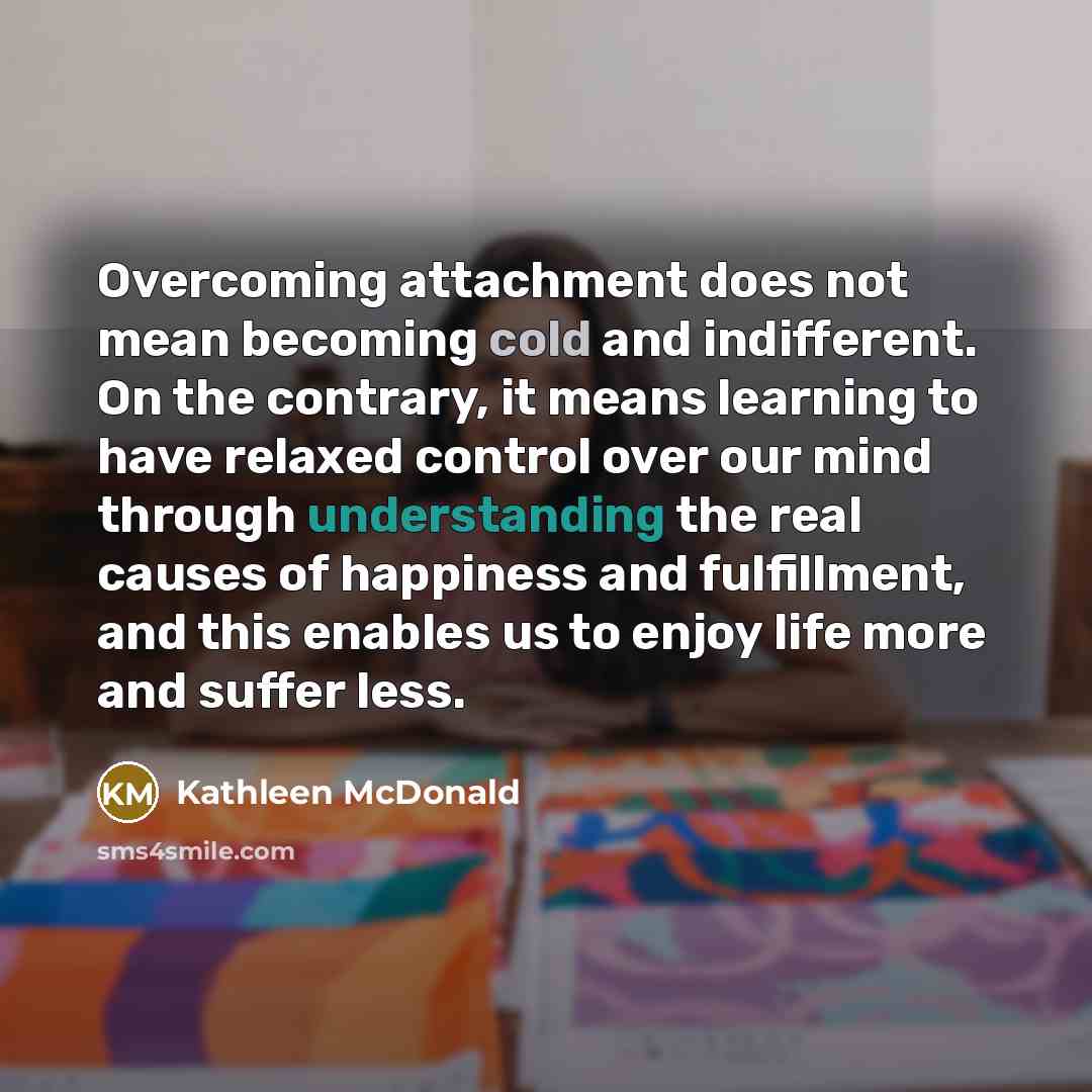 “Overcoming attachment does not mean becoming cold and indifferent. On the contrary, it means learning to have relaxed control over our mind through understanding the real causes of happiness and fulfillment, and this enables us to enjoy life more and suffer less.” quote by Kathleen McDonald