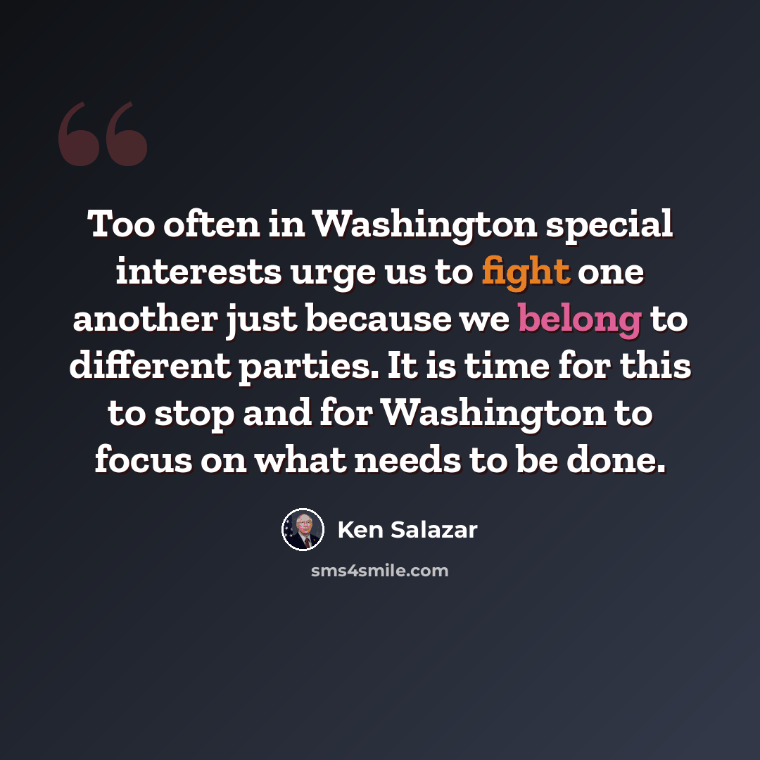 “Too often in Washington special interests urge us to fight one another just because we belong to different parties. It is time for this to stop and for Washington to focus on what needs to be done.” quote by Ken Salazar