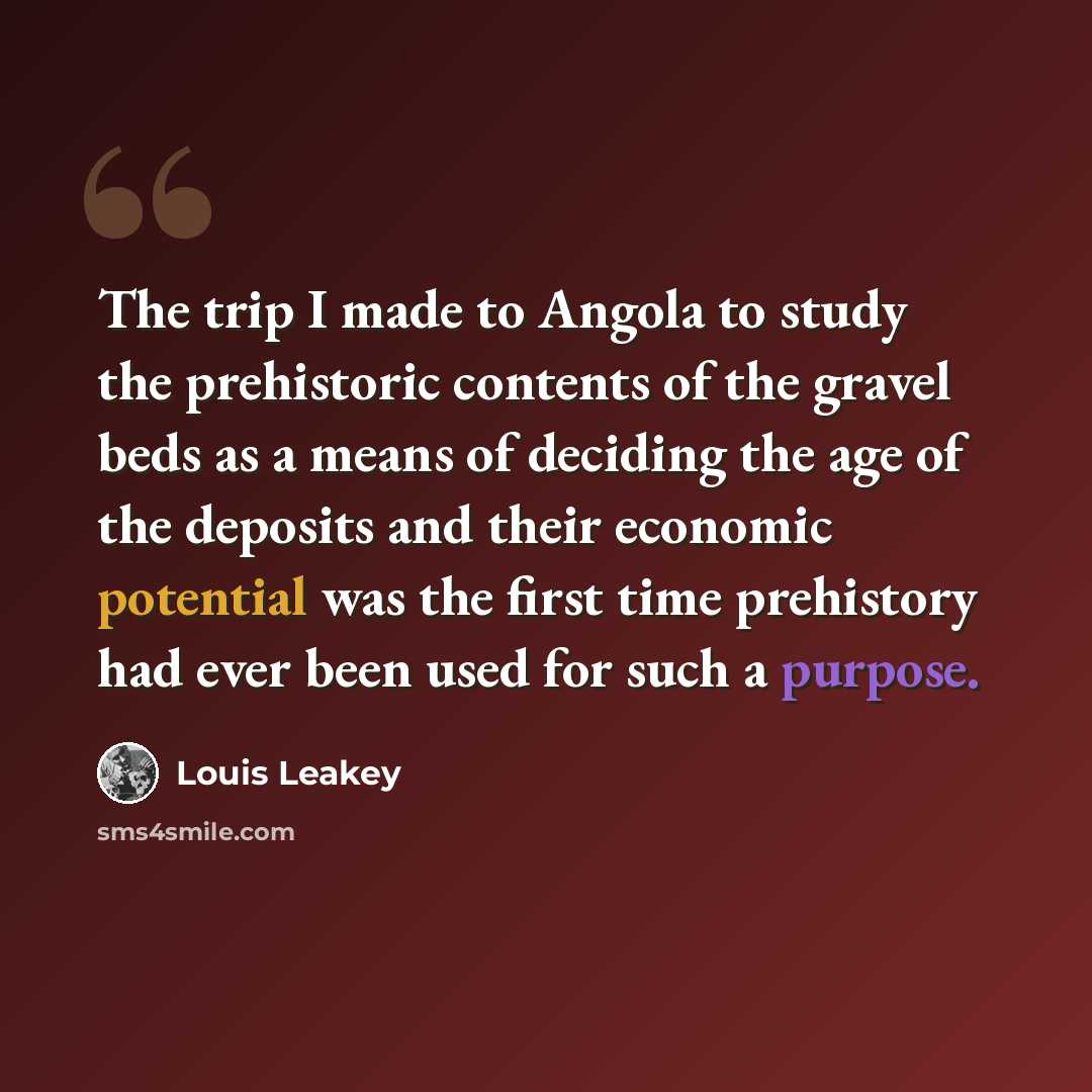 “The trip I made to Angola to study the prehistoric contents of the gravel beds as a means of deciding the age of the deposits and their economic potential was the first time prehistory had ever been used for such a purpose.” quote by Louis Leakey