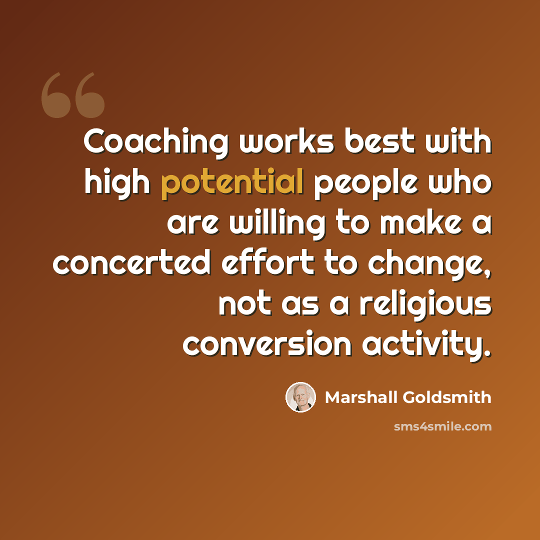 “Coaching works best with high potential people who are willing to make a concerted effort to change, not as a religious conversion activity.” quote by Marshall Goldsmith