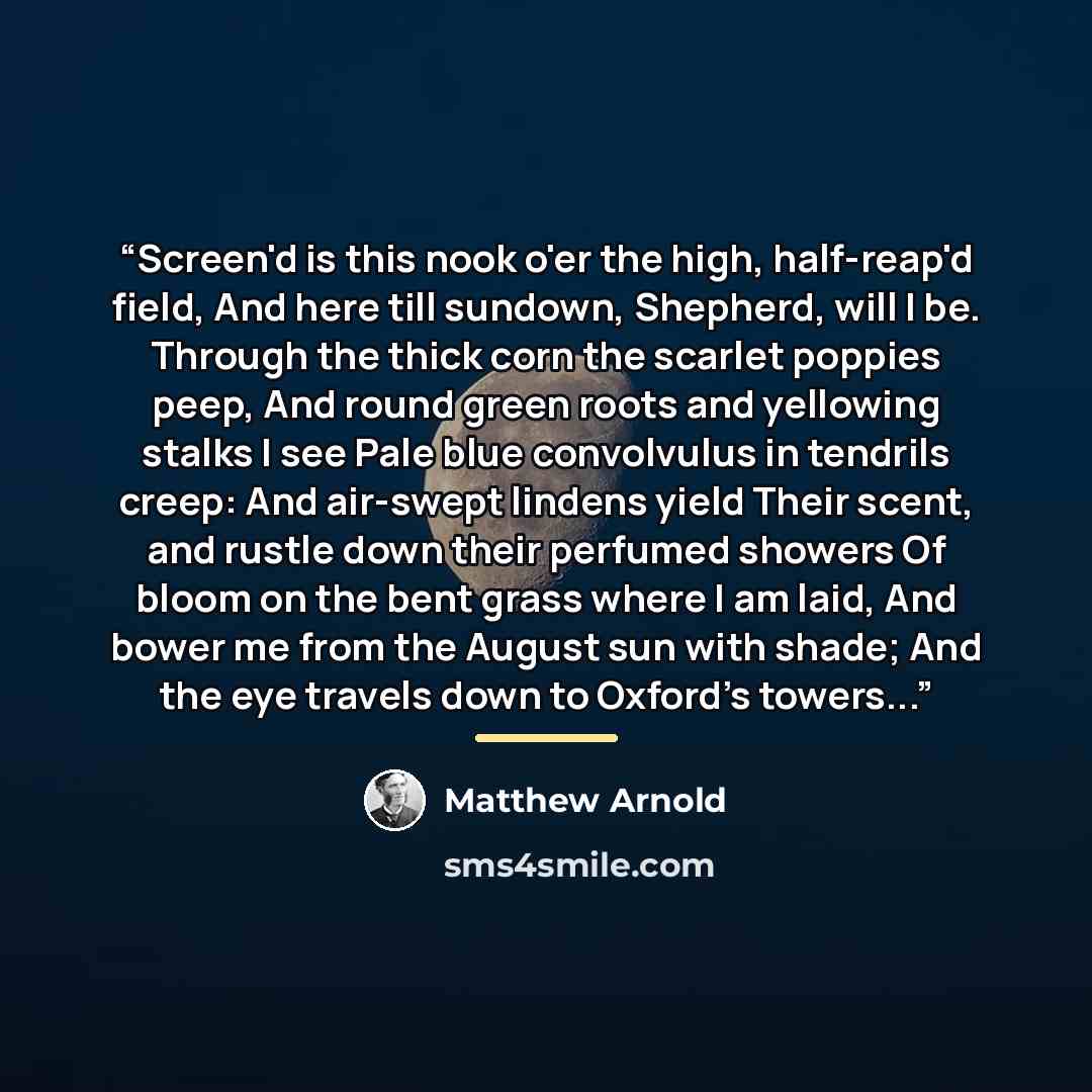 “Screen'd is this nook o'er the high, half-reap'd field, And here till sundown, Shepherd, will I be. Through the thick corn the scarlet poppies peep, And round green roots and yellowing stalks I see Pale blue convolvulus in tendrils creep: And air-swept lindens yield Their scent, and rustle down…” quote by Matthew Arnold