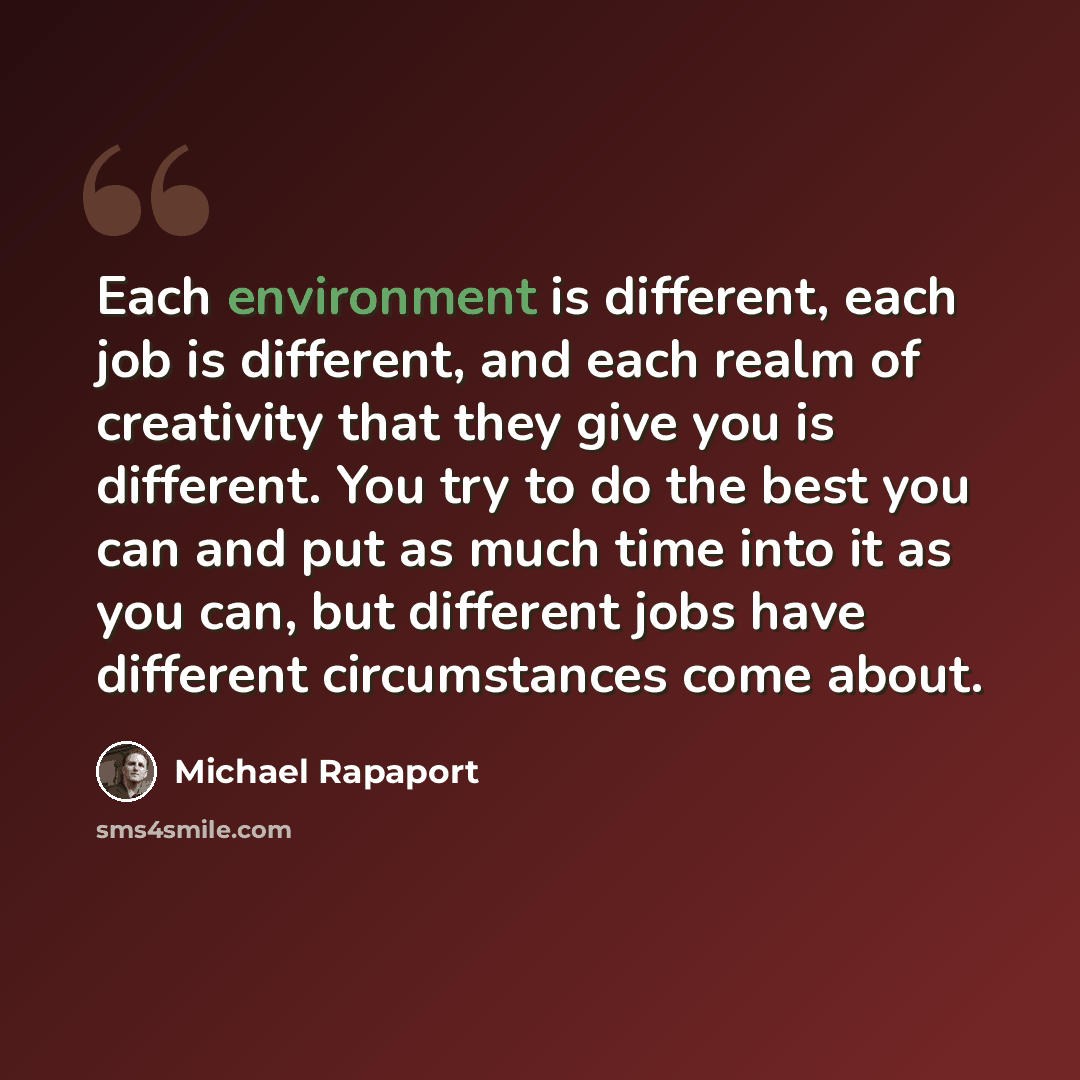 “Each environment is different, each job is different, and each realm of creativity that they give you is different. You try to do the best you can and put as much time into it as you can, but different jobs have different circumstances come about.” quote by Michael Rapaport