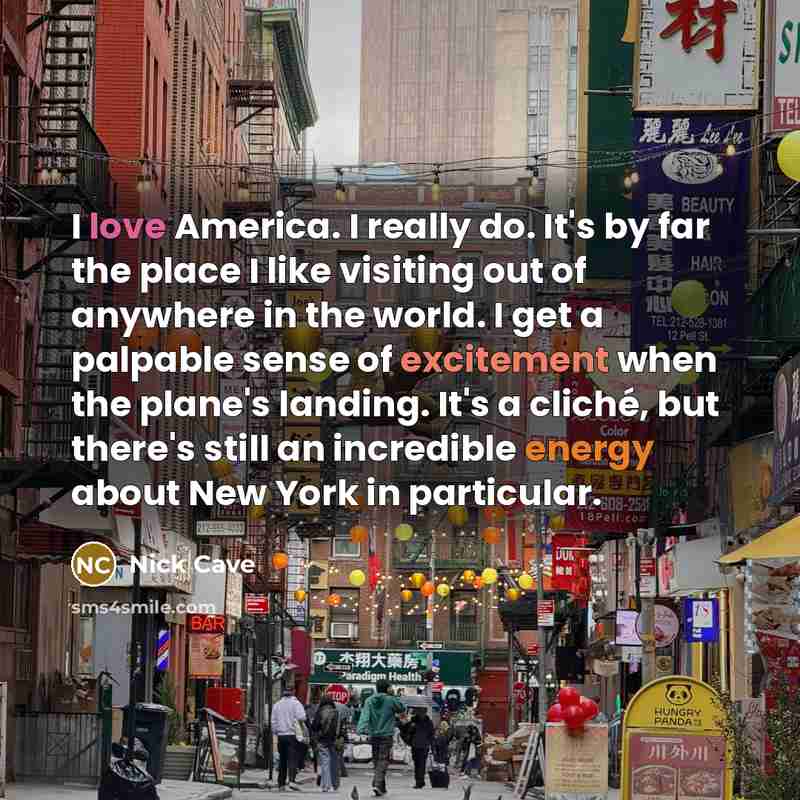 “I love America. I really do. It's by far the place I like visiting out of anywhere in the world. I get a palpable sense of excitement when the plane's landing. It's a cliché, but there's still an incredible energy about New York in particular.” quote by Nick Cave