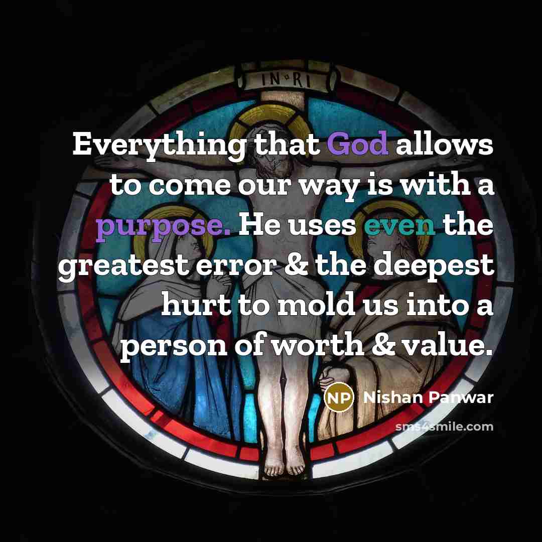 “Everything that God allows to come our way is with a purpose. He uses even the greatest error & the deepest hurt to mold us into a person of worth & value.” quote by Nishan Panwar
