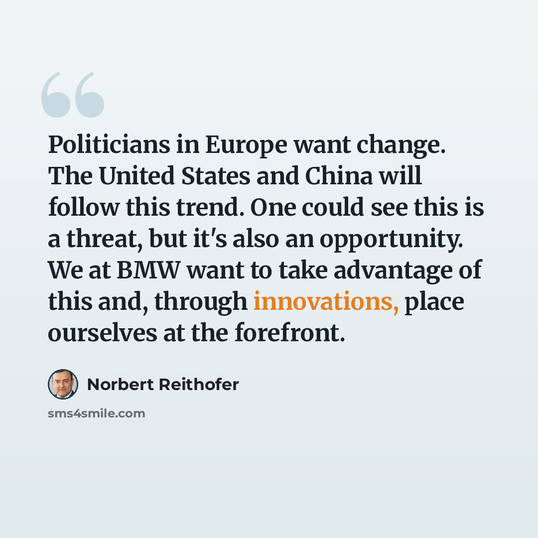 “Politicians in Europe want change. The United States and China will follow this trend. One could see this is a threat, but it's also an opportunity. We at BMW want to take advantage of this and, through innovations, place ourselves at the forefront.” quote by Norbert Reithofer