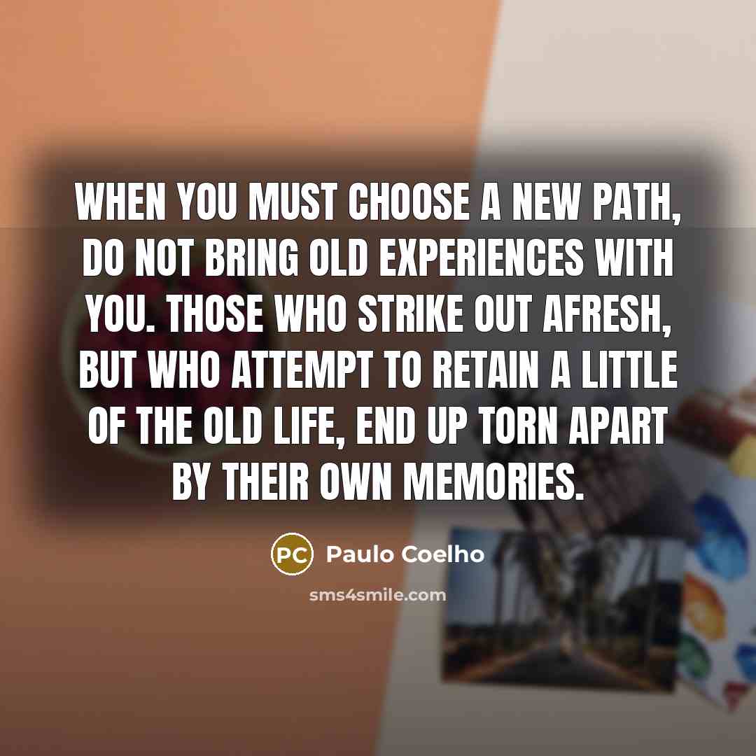 “When you must choose a new path, do not bring old experiences with you. Those who strike out afresh, but who attempt to retain a little of the old life, end up torn apart by their own memories.” quote by Paulo Coelho