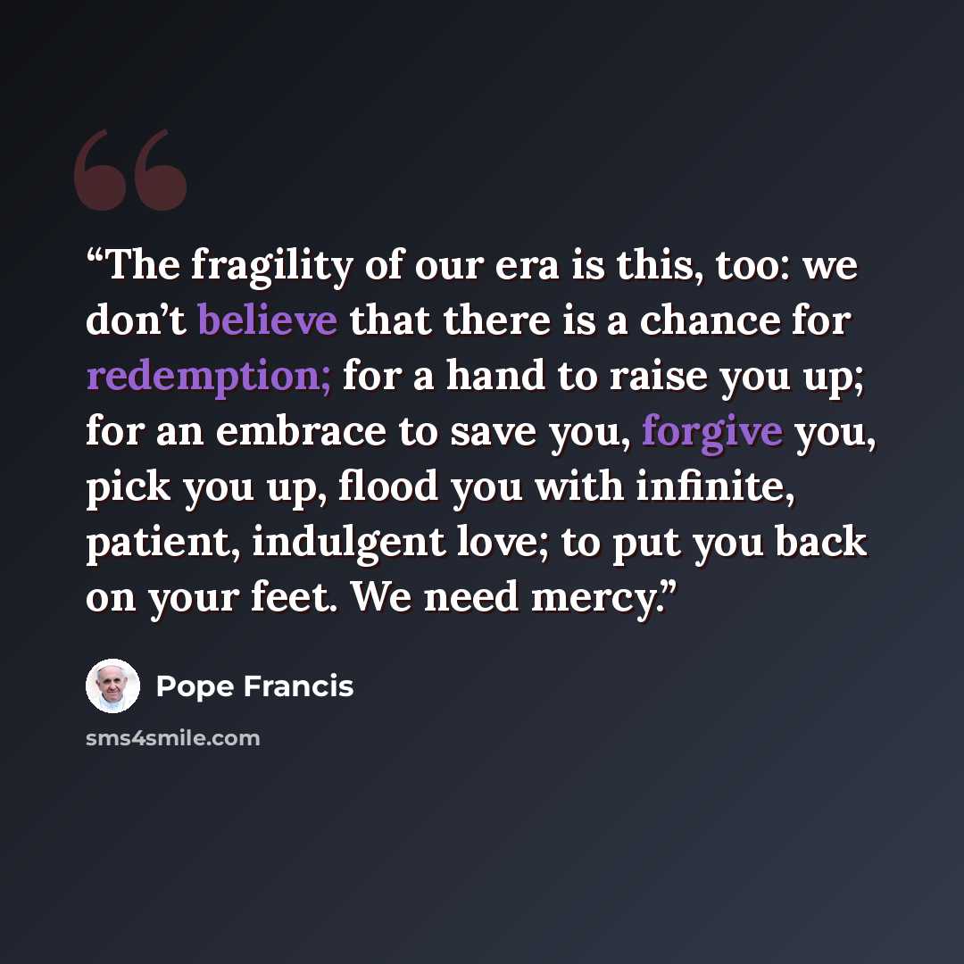 “The fragility of our era is this, too: we don’t believe that there is a chance for redemption; for a hand to raise you up; for an embrace to save you, forgive you, pick you up, flood you with infinite, patient, indulgent love; to put you back on your feet. We need mercy.” quote by Pope Francis
