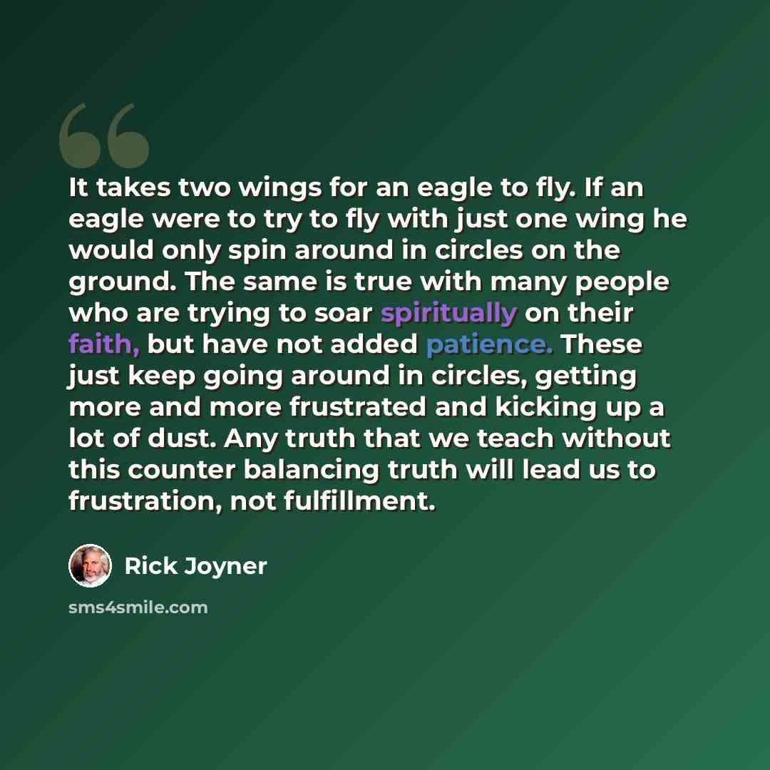 “It takes two wings for an eagle to fly. If an eagle were to try to fly with just one wing he would only spin around in circles on the ground. The same is true with many people who are trying to soar spiritually on their faith, but have not added patience. These just keep going around in circles…” quote by Rick Joyner