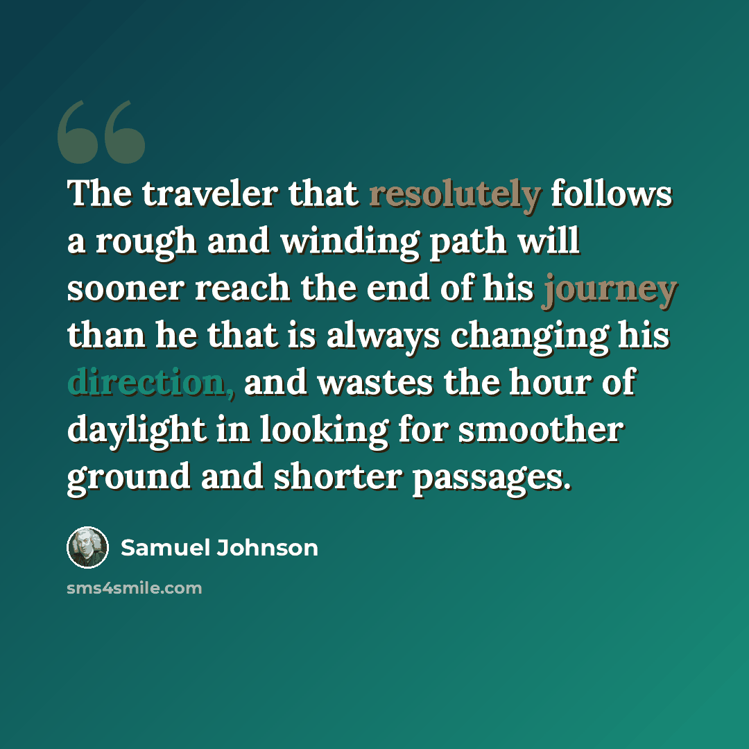 “The traveler that resolutely follows a rough and winding path will sooner reach the end of his journey than he that is always changing his direction, and wastes the hour of daylight in looking for smoother ground and shorter passages.” quote by Samuel Johnson