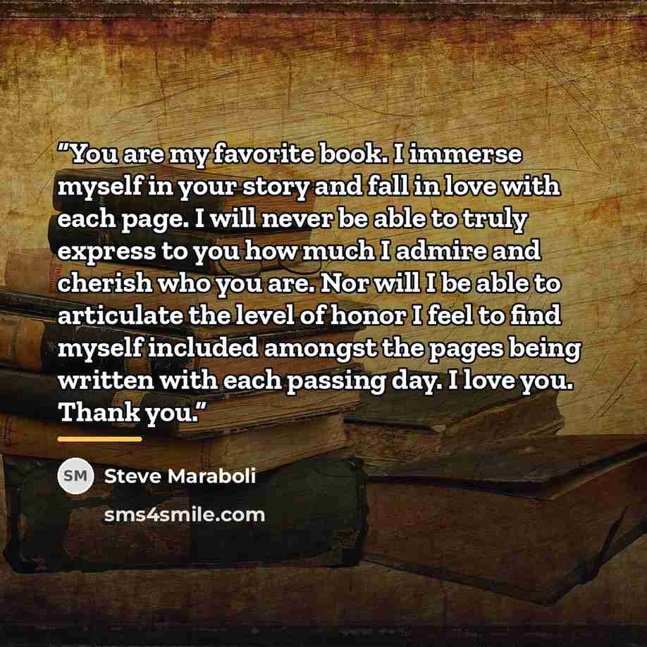 “You are my favorite book. I immerse myself in your story and fall in love with each page. I will never be able to truly express to you how much I admire and cherish who you are. Nor will I be able to articulate the level of honor I feel to find myself included amongst the pages being written with…” quote by Steve Maraboli