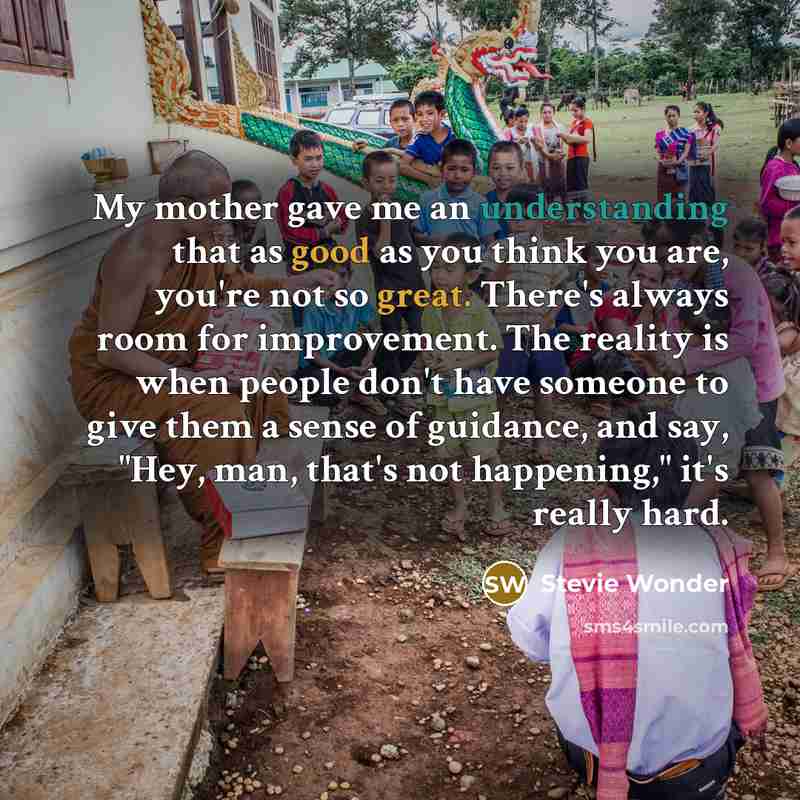 “My mother gave me an understanding that as good as you think you are, you're not so great. There's always room for improvement. The reality is when people don't have someone to give them a sense of guidance, and say, "Hey, man, that's not happening," it's really hard.” quote by Stevie Wonder