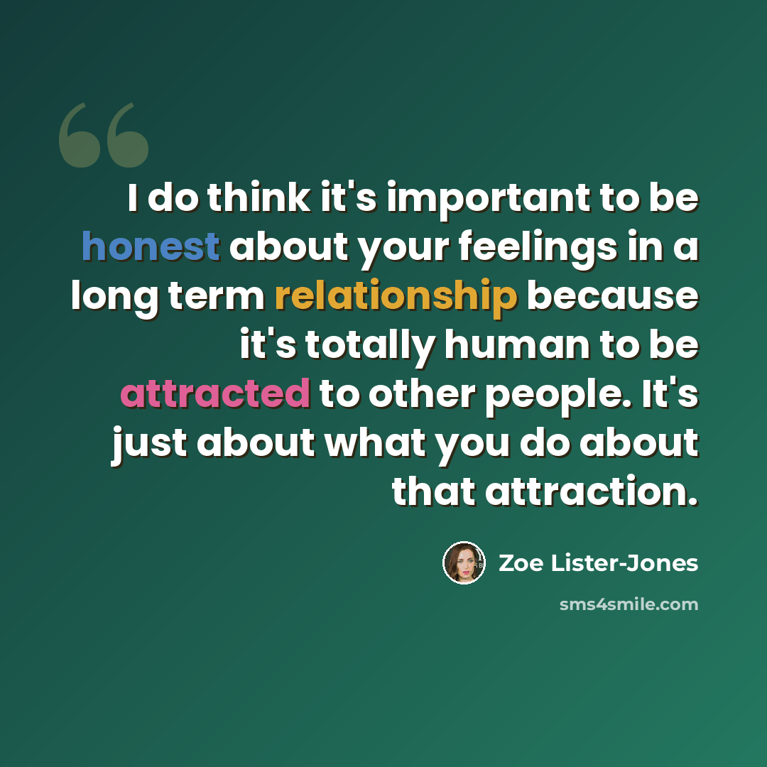 “I do think it's important to be honest about your feelings in a long term relationship because it's totally human to be attracted to other people. It's just about what you do about that attraction.” quote by Zoe Lister-Jones