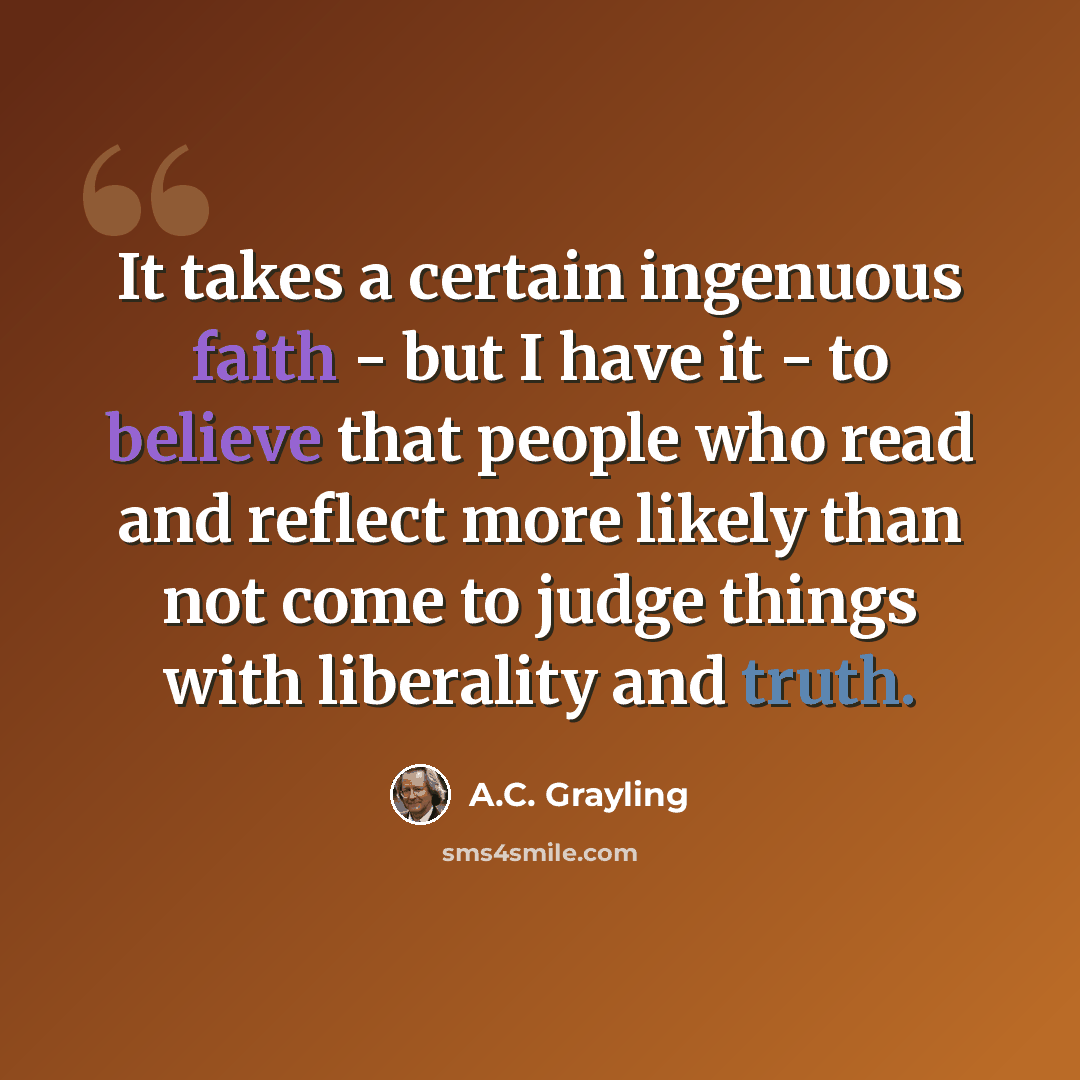 “It takes a certain ingenuous faith - but I have it - to believe that people who read and reflect more likely than not come to judge things with liberality and truth.” quote by A.C. Grayling