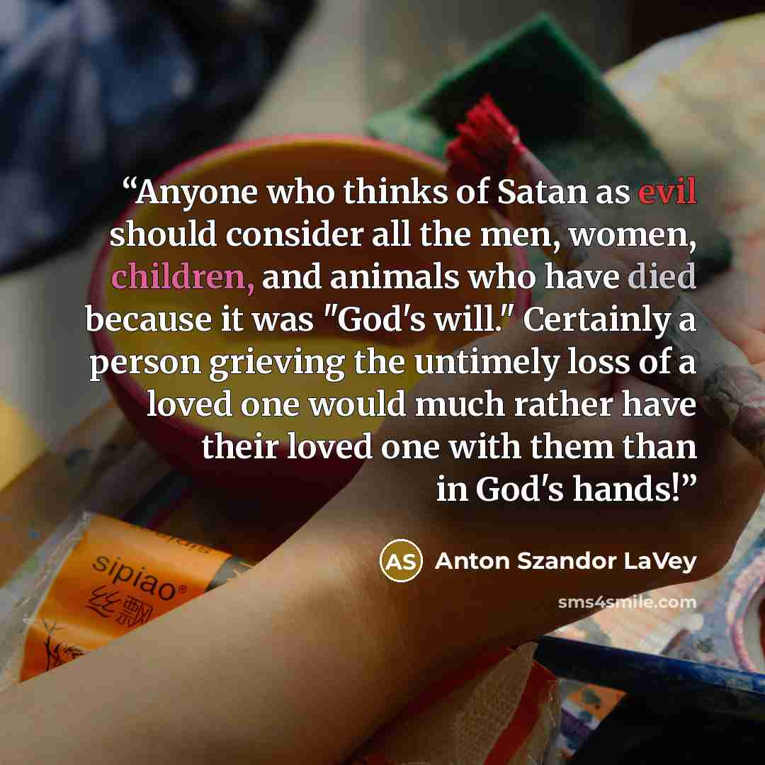 “Anyone who thinks of Satan as evil should consider all the men, women, children, and animals who have died because it was "God's will." Certainly a person grieving the untimely loss of a loved one would much rather have their loved one with them than in God's hands!” quote by Anton Szandor LaVey